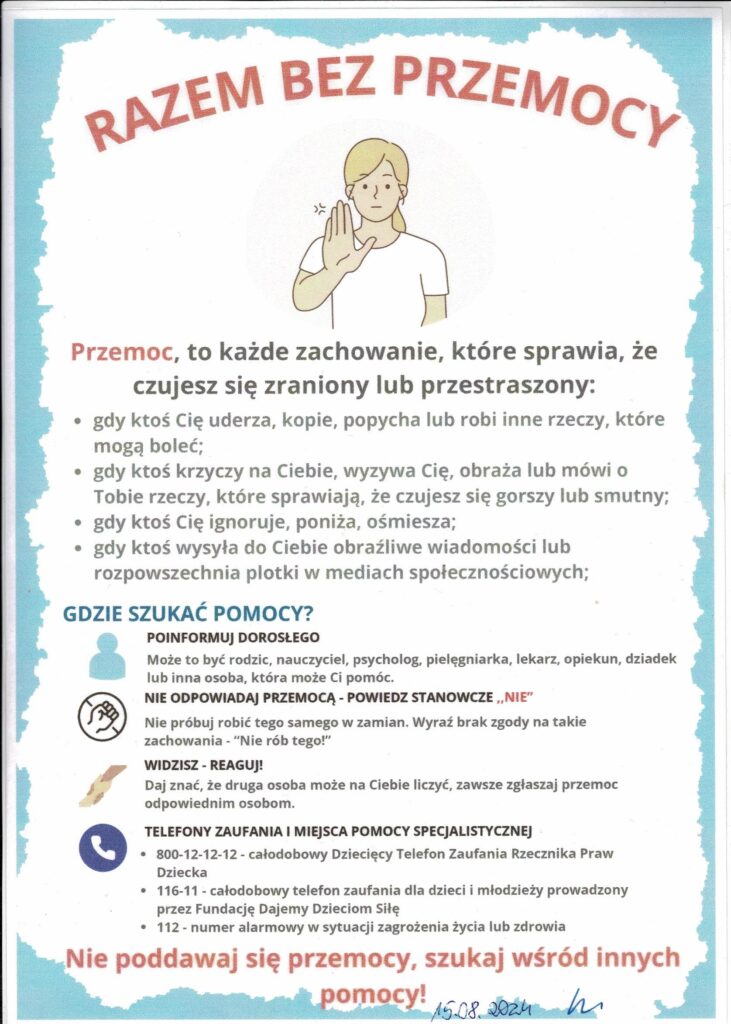 Plakat informacyjny na temat przeciwdziałania przemocy zatytułowany „Razem bez przemocy”. Na środku znajduje się ilustracja przedstawiająca postać – młodą osobę z jasnymi włosami, która unosi rękę w geście stopu (symboliczny znak „nie dla przemocy”). Tło jest jasne, z delikatną ramką w kolorze błękitnym.

Na plakacie podana jest definicja przemocy oraz przykłady, które obejmują:

    Fizyczne ataki, takie jak uderzanie, kopanie czy popychanie.
    Słowną przemoc: krzyki, obrażanie, wyzywanie, wypowiadanie raniących słów.
    Emocjonalne zachowania: ignorowanie, poniżanie, ośmieszanie.
    Cyberprzemoc: wysyłanie obraźliwych wiadomości, rozpowszechnianie plotek w mediach społecznościowych.

Na dole znajduje się sekcja wskazująca, gdzie szukać pomocy:

    Zachęta do poinformowania dorosłych: rodziców, nauczycieli, lekarzy, dziadków czy opiekunów.
    Porada, aby nie odpowiadać przemocą, tylko wyrazić stanowcze „NIE”.
    Wskazówka, aby reagować, gdy widzi się przemoc.

Podane są numery telefonów zaufania:

    800-12-12-12 – Dziecięcy Telefon Zaufania Rzecznika Praw Dziecka.
    116-111 – telefon zaufania dla dzieci i młodzieży.
    112 – numer alarmowy w sytuacjach kryzysowych.

Na dole widnieje hasło motywacyjne: „Nie poddawaj się przemocy, szukaj wśród innych pomocy!” Plakat jest prosty, czytelny, a najważniejsze informacje wyróżniono czerwonym kolorem, aby przyciągnąć uwagę.