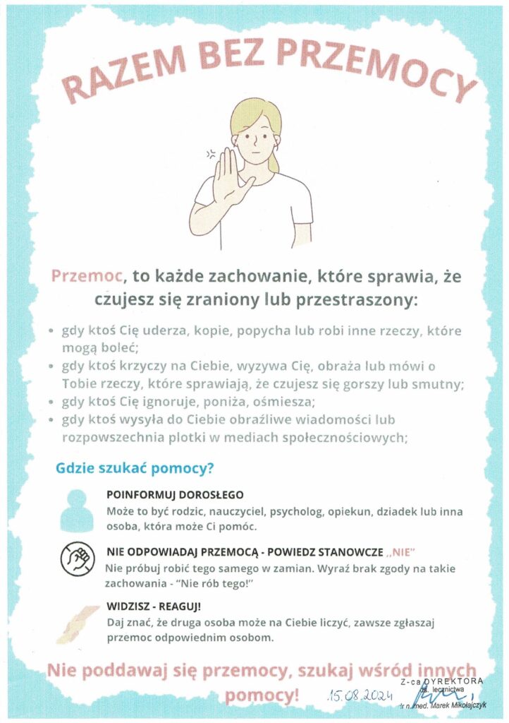 Plakat informacyjny na temat przeciwdziałania przemocy zatytułowany „Razem bez przemocy”. Na środku znajduje się ilustracja przedstawiająca postać – młodą osobę z jasnymi włosami, która unosi rękę w geście stopu (symboliczny znak „nie dla przemocy”). Tło jest jasne, z delikatną ramką w kolorze błękitnym.
Na plakacie podana jest definicja przemocy oraz przykłady, które obejmują:
    Fizyczne ataki, takie jak uderzanie, kopanie czy popychanie.
    Słowną przemoc: krzyki, obrażanie, wyzywanie, wypowiadanie raniących słów.
    Emocjonalne zachowania: ignorowanie, poniżanie, ośmieszanie.
    Cyberprzemoc: wysyłanie obraźliwych wiadomości, rozpowszechnianie plotek w mediach społecznościowych.
Na dole znajduje się sekcja wskazująca, gdzie szukać pomocy:
    Zachęta do poinformowania dorosłych: rodziców, nauczycieli, lekarzy, dziadków czy opiekunów.
    Porada, aby nie odpowiadać przemocą, tylko wyrazić stanowcze „NIE”.
    Wskazówka, aby reagować, gdy widzi się przemoc.
Podane są numery telefonów zaufania:
    800-12-12-12 – Dziecięcy Telefon Zaufania Rzecznika Praw Dziecka.
    116-111 – telefon zaufania dla dzieci i młodzieży.
    112 – numer alarmowy w sytuacjach kryzysowych.

Na dole widnieje hasło motywacyjne: „Nie poddawaj się przemocy, szukaj wśród innych pomocy!” Plakat jest prosty, czytelny, a najważniejsze informacje wyróżniono czerwonym kolorem, aby przyciągnąć uwagę.
