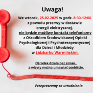 Obrazek zawiera komunikat informujący o przerwie w dostawie energii elektrycznej we wtorek, 25 lutego 2025 roku, w godzinach 8:30-12:00. W związku z tym w tym czasie nie będzie możliwy kontakt telefoniczny z Ośrodkiem Środowiskowej Opieki Psychologicznej i Psychoterapeutycznej dla Dzieci i Młodzieży w Lidzbarku Warmińskim. Podkreślono, że ośrodek będzie działał bez zmian, a wizyty można umawiać osobiście. Na obrazku znajduje się także czerwony telefon z odłożoną słuchawką. Tekst jest wyróżniony pogrubieniem oraz kolorem czerwonym w kluczowych fragmentach. Na końcu widnieje przeproszenie za utrudnienia.